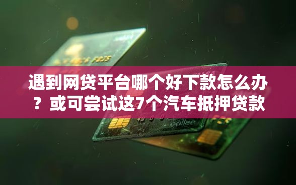 遇到网贷平台哪个好下款怎么办？或可尝试这7个汽车抵押贷款正规平台