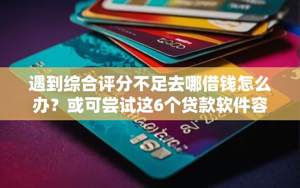 遇到综合评分不足去哪借钱怎么办？或可尝试这6个贷款软件容易通过