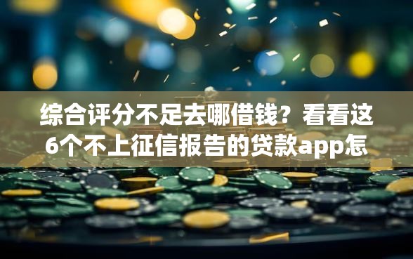 综合评分不足去哪借钱?看看这6个不上征信报告的贷款app怎么样 综合评分不足去哪借钱?看看这6个不上征信报告的贷款app怎么样