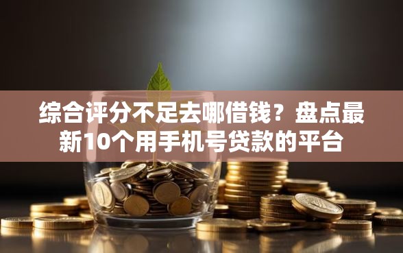 综合评分不足去哪借钱？盘点最新10个用手机号贷款的平台